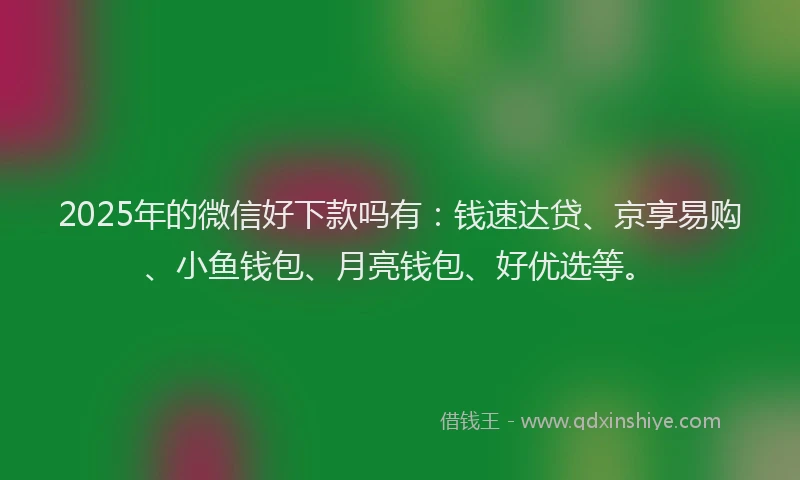 2025年的微信好下款吗有：钱速达贷、京享易购、小鱼钱包、月亮钱包、好优选等。