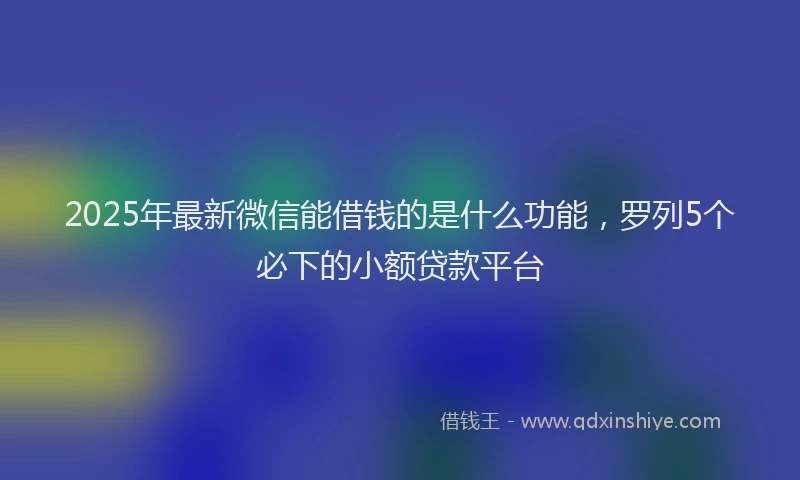 2025年最新微信能借钱的是什么功能，罗列5个必下的小额贷款平台