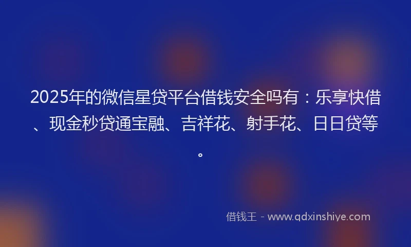 2025年的微信星贷平台借钱安全吗有：乐享快借、现金秒贷通宝融、吉祥花、射手花、日日贷等。