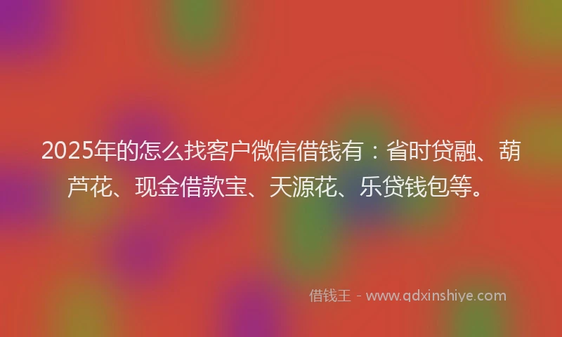 2025年的怎么找客户微信借钱有：省时贷融、葫芦花、现金借款宝、天源花、乐贷钱包等。