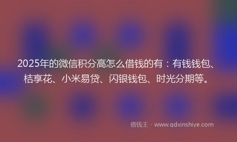 2025年的微信积分高怎么借钱的有：有钱钱包、桔享花、小米易贷、闪银钱包、时光分期等。
