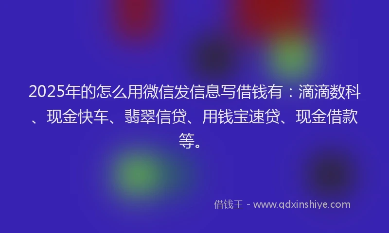 2025年的怎么用微信发信息写借钱有：滴滴数科、现金快车、翡翠信贷、用钱宝速贷、现金借款等。