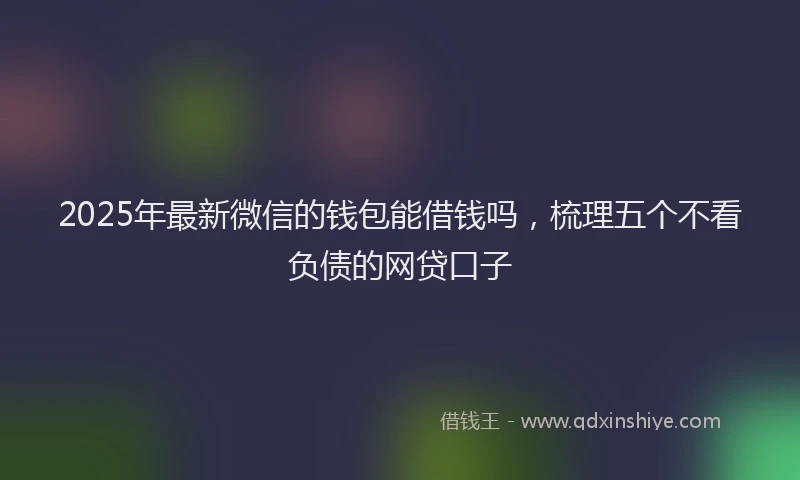 2025年最新微信的钱包能借钱吗，梳理五个不看负债的网贷口子