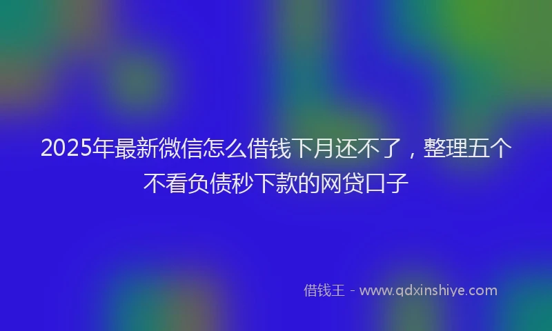 2025年最新微信怎么借钱下月还不了，整理五个不看负债秒下款的网贷口子