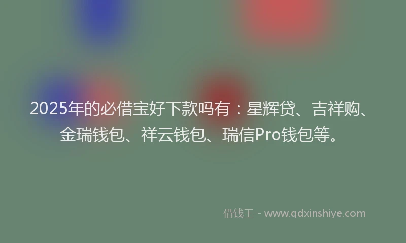 2025年的必借宝好下款吗有：星辉贷、吉祥购、金瑞钱包、祥云钱包、瑞信Pro钱包等。
