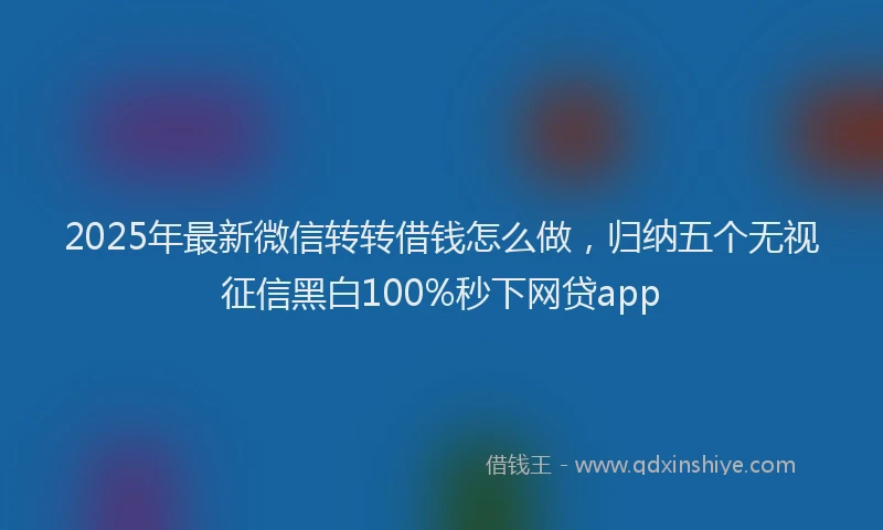 2025年最新微信转转借钱怎么做，归纳五个无视征信黑白100%秒下网贷app