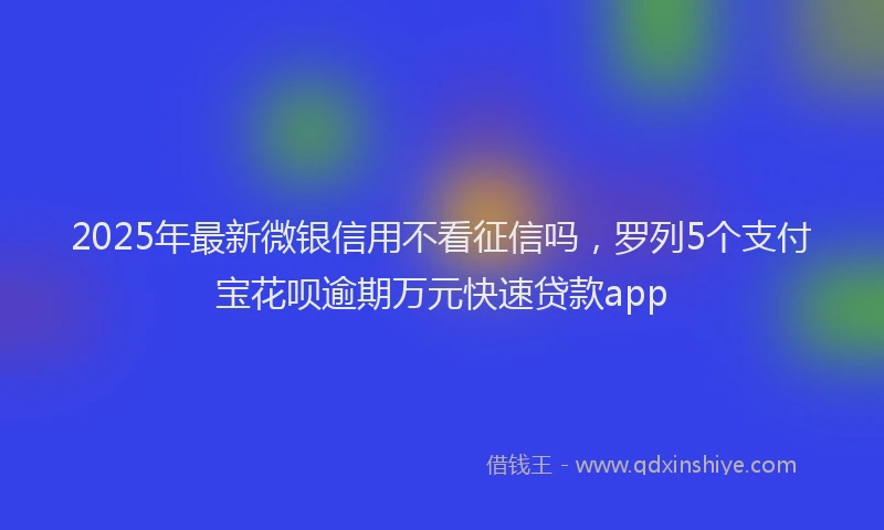 2025年最新微银信用不看征信吗，罗列5个支付宝花呗逾期万元快速贷款app