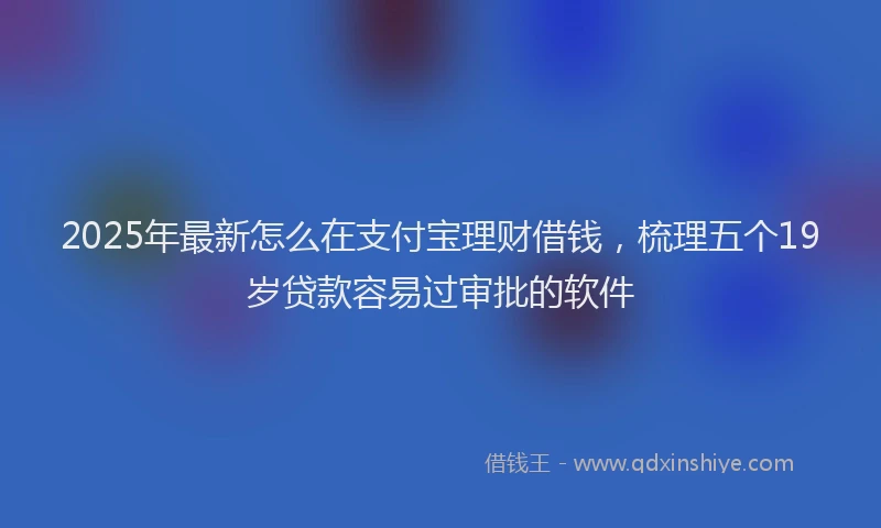 2025年最新怎么在支付宝理财借钱，梳理五个19岁贷款容易过审批的软件