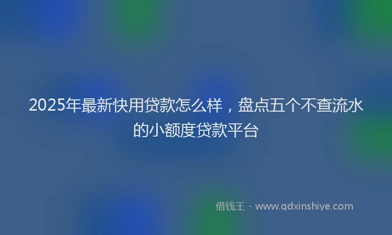 2025年最新快用贷款怎么样，盘点五个不查流水的小额度贷款平台