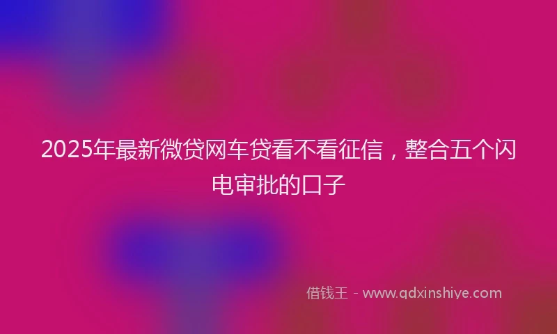 2025年最新微贷网车贷看不看征信，整合五个闪电审批的口子