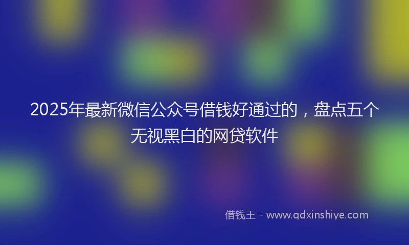 2025年最新微信公众号借钱好通过的，盘点五个无视黑白的网贷软件