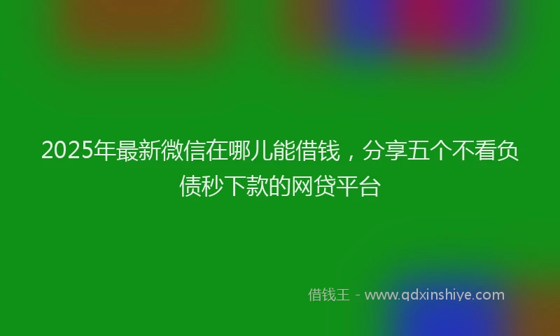 2025年最新微信在哪儿能借钱，分享五个不看负债秒下款的网贷平台