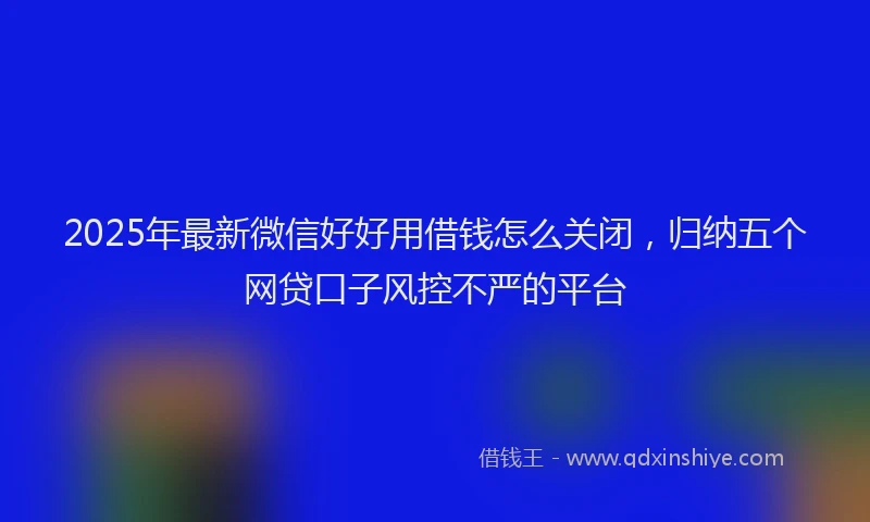 2025年最新微信好好用借钱怎么关闭，归纳五个网贷口子风控不严的平台