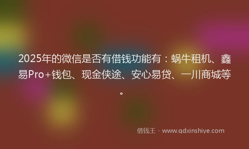 2025年的微信是否有借钱功能有：蜗牛租机、鑫易Pro+钱包、现金侠途、安心易贷、一川商城等。