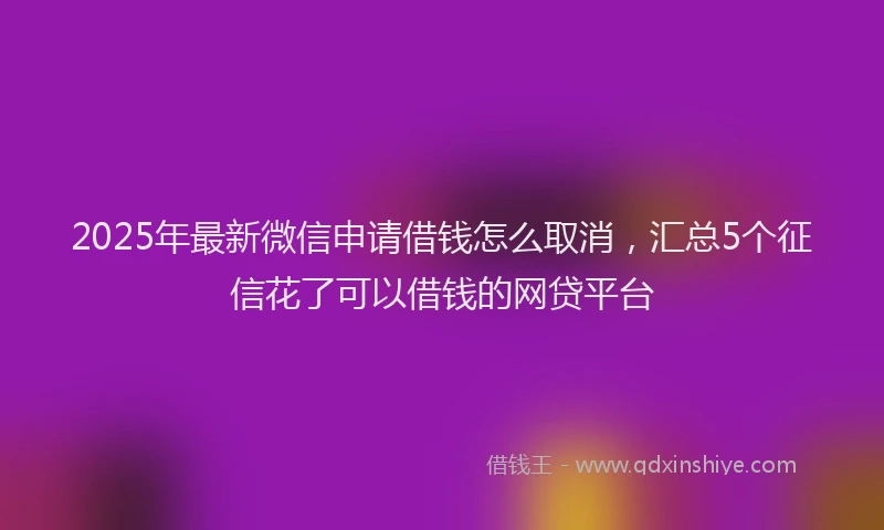 2025年最新微信申请借钱怎么取消，汇总5个征信花了可以借钱的网贷平台