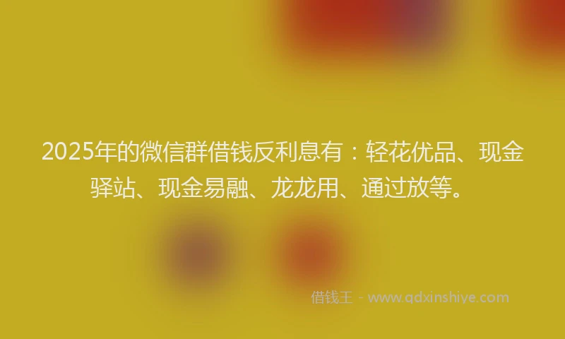 2025年的微信群借钱反利息有：轻花优品、现金驿站、现金易融、龙龙用、通过放等。