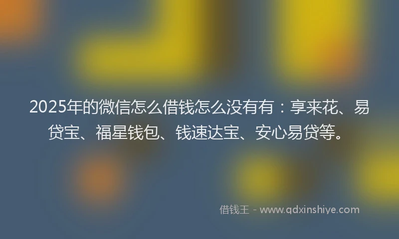2025年的微信怎么借钱怎么没有有：享来花、易贷宝、福星钱包、钱速达宝、安心易贷等。