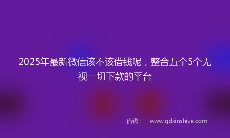 2025年最新微信该不该借钱呢，整合五个5个无视一切下款的平台