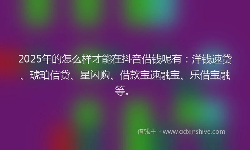 2025年的怎么样才能在抖音借钱呢有：洋钱速贷、琥珀信贷、星闪购、借款宝速融宝、乐借宝融等。