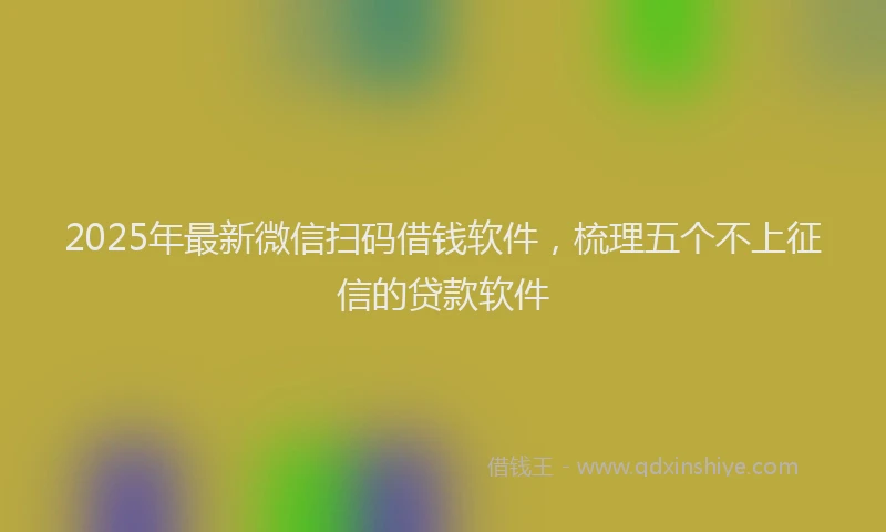 2025年最新微信扫码借钱软件，梳理五个不上征信的贷款软件