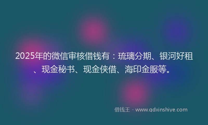 2025年的微信审核借钱有：琉璃分期、银河好租、现金秘书、现金侠借、海印金服等。