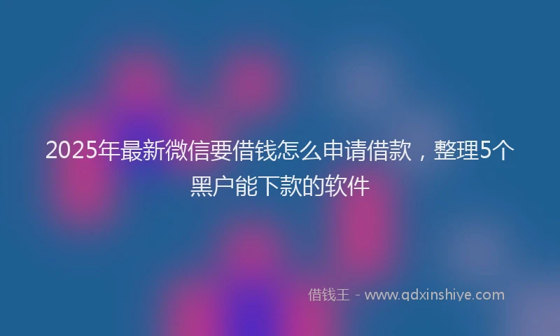 2025年最新微信要借钱怎么申请借款，整理5个黑户能下款的软件