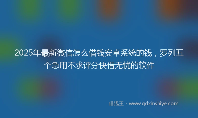 2025年最新微信怎么借钱安卓系统的钱，罗列五个急用不求评分快借无忧的软件