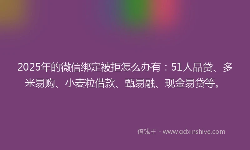 2025年的微信绑定被拒怎么办有：51人品贷、多米易购、小麦粒借款、甄易融、现金易贷等。