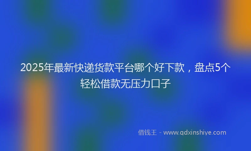 2025年最新快递货款平台哪个好下款，盘点5个轻松借款无压力口子