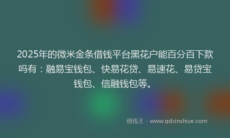 2025年的微米金条借钱平台黑花户能百分百下款吗有：融易宝钱包、快易花贷、易速花、易贷宝钱包、信融钱包等。