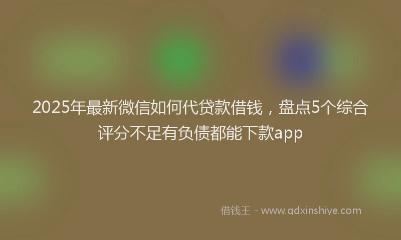 2025年最新微信如何代贷款借钱，盘点5个综合评分不足有负债都能下款app