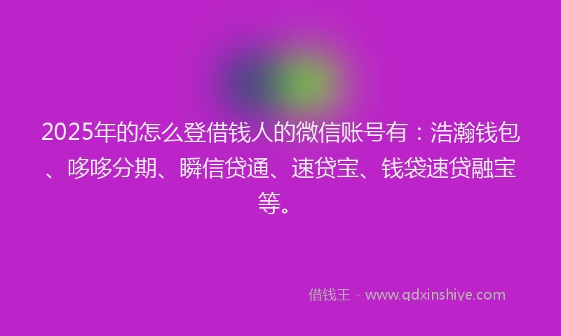 2025年的怎么登借钱人的微信账号有：浩瀚钱包、哆哆分期、瞬信贷通、速贷宝、钱袋速贷融宝等。