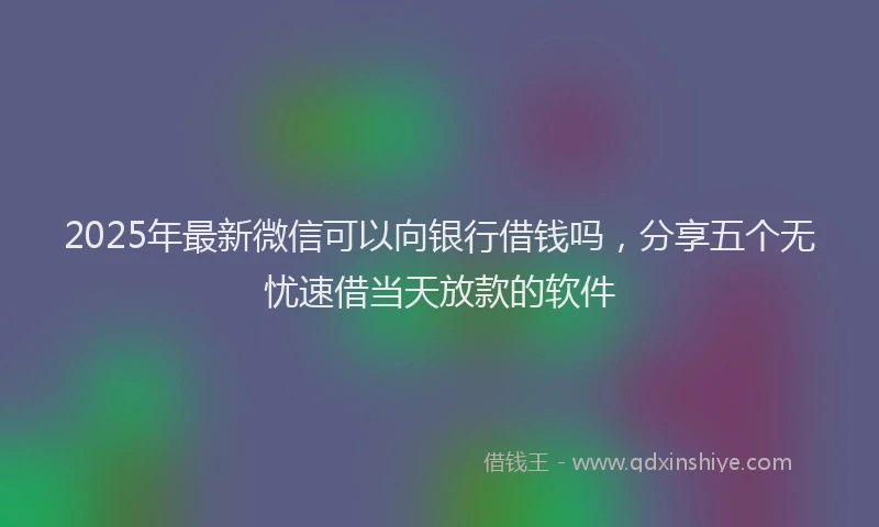 2025年最新微信可以向银行借钱吗，分享五个无忧速借当天放款的软件