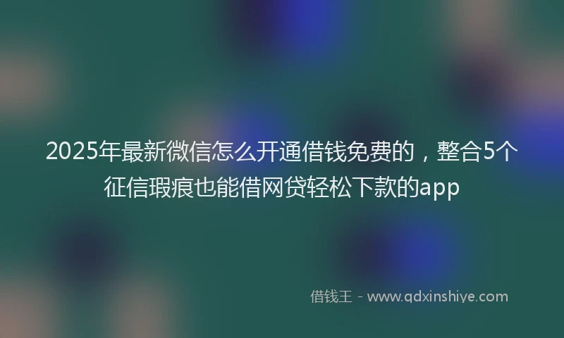 2025年最新微信怎么开通借钱免费的，整合5个征信瑕疵也能借网贷轻松下款的app