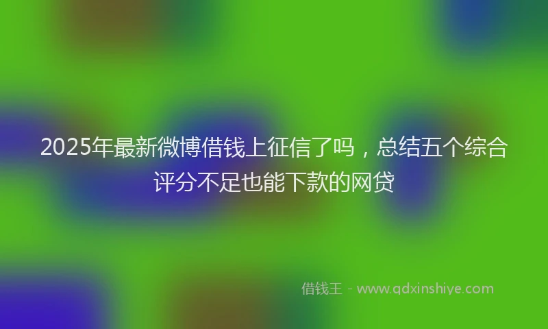 2025年最新微博借钱上征信了吗，总结五个综合评分不足也能下款的网贷