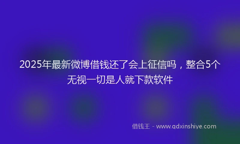 2025年最新微博借钱还了会上征信吗，整合5个无视一切是人就下款软件