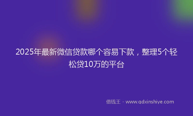2025年最新微信贷款哪个容易下款，整理5个轻松贷10万的平台