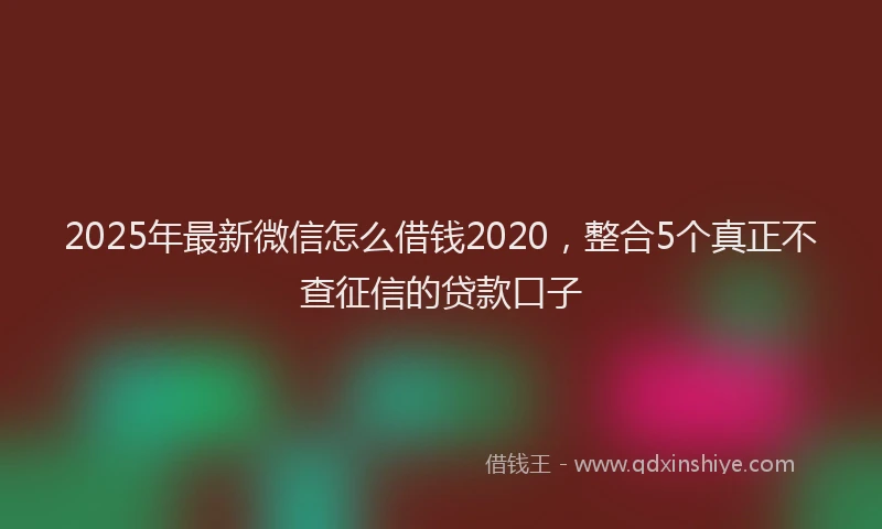 2025年最新微信怎么借钱2020，整合5个真正不查征信的贷款口子