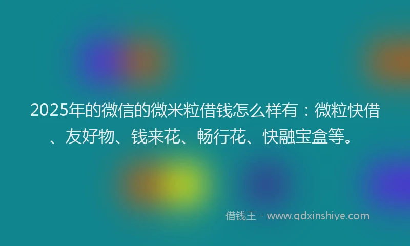 2025年的微信的微米粒借钱怎么样有：微粒快借、友好物、钱来花、畅行花、快融宝盒等。