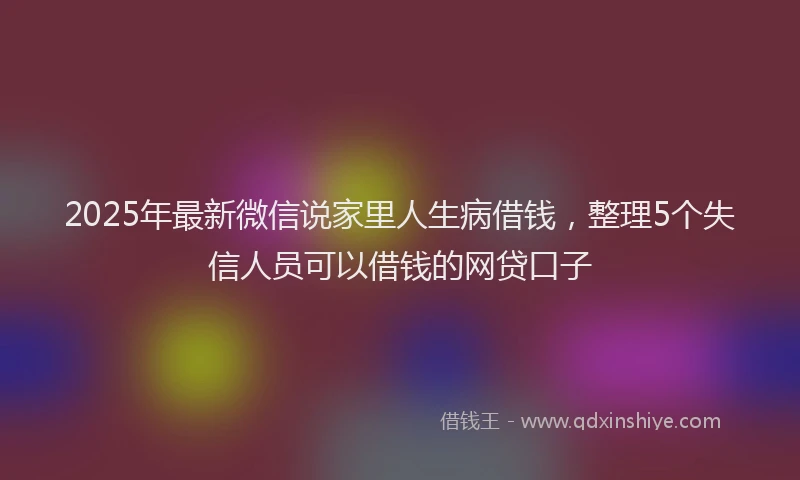 2025年最新微信说家里人生病借钱，整理5个失信人员可以借钱的网贷口子