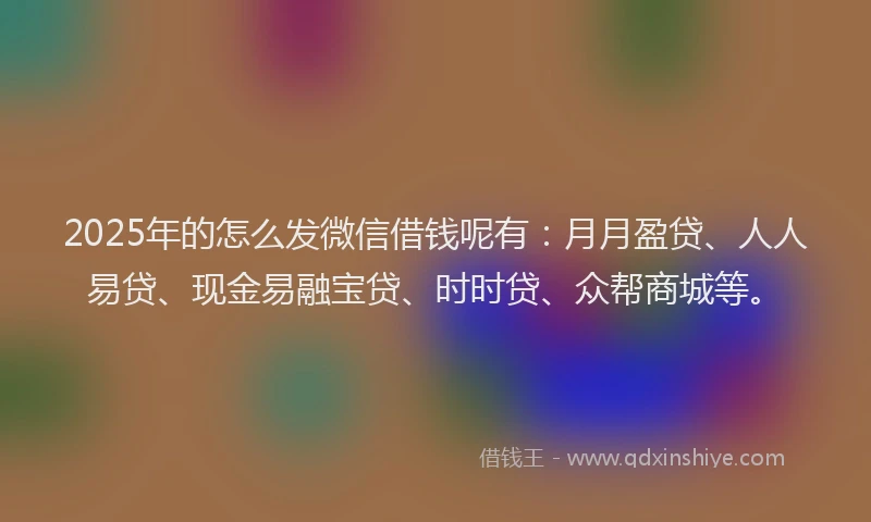 2025年的怎么发微信借钱呢有：月月盈贷、人人易贷、现金易融宝贷、时时贷、众帮商城等。