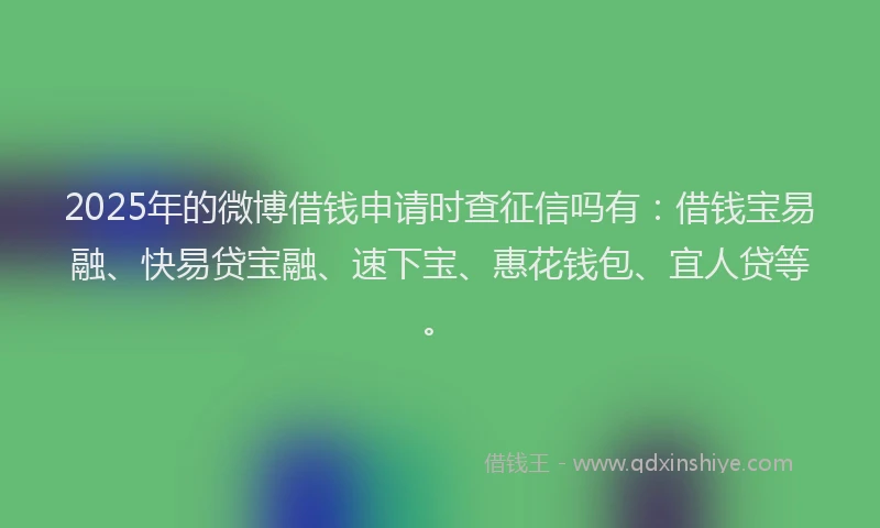 2025年的微博借钱申请时查征信吗有：借钱宝易融、快易贷宝融、速下宝、惠花钱包、宜人贷等。