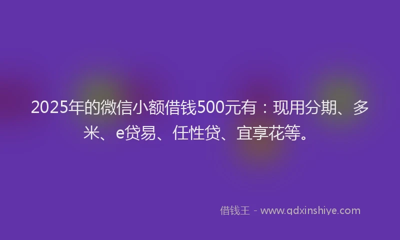 2025年的微信小额借钱500元有：现用分期、多米、e贷易、任性贷、宜享花等。