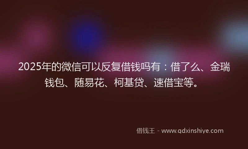 2025年的微信可以反复借钱吗有：借了么、金瑞钱包、随易花、柯基贷、速借宝等。