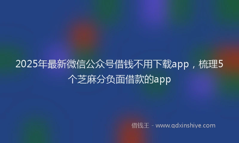 2025年最新微信公众号借钱不用下载app，梳理5个芝麻分负面借款的app