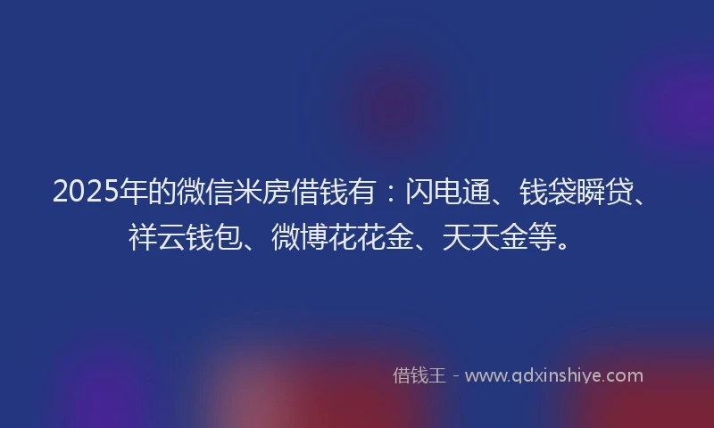 2025年的微信米房借钱有：闪电通、钱袋瞬贷、祥云钱包、微博花花金、天天金等。