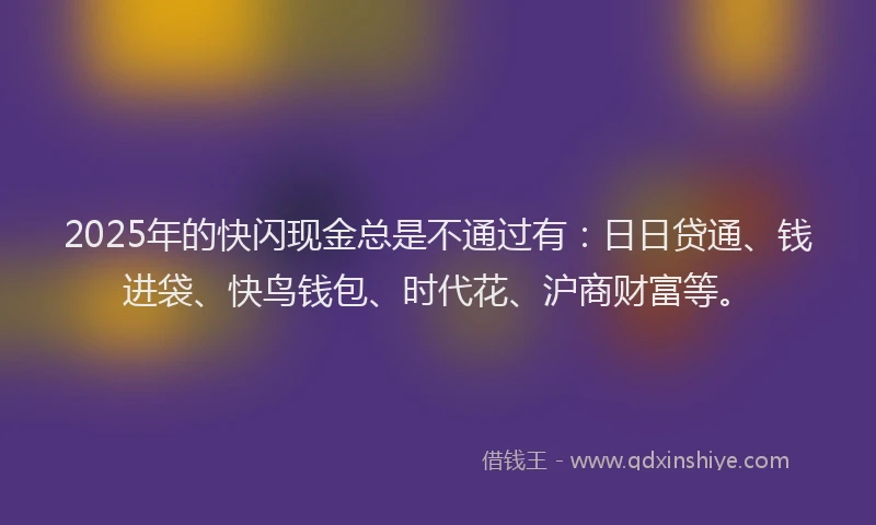 2025年的快闪现金总是不通过有：日日贷通、钱进袋、快鸟钱包、时代花、沪商财富等。