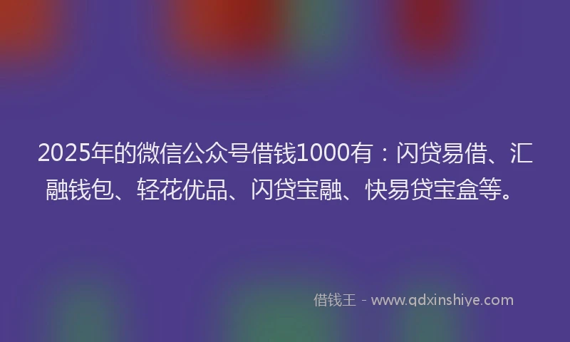 2025年的微信公众号借钱1000有：闪贷易借、汇融钱包、轻花优品、闪贷宝融、快易贷宝盒等。