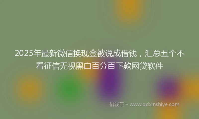 2025年最新微信换现金被说成借钱，汇总五个不看征信无视黑白百分百下款网贷软件