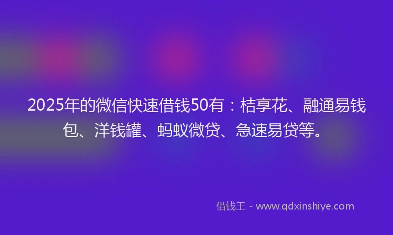 2025年的微信快速借钱50有：桔享花、融通易钱包、洋钱罐、蚂蚁微贷、急速易贷等。